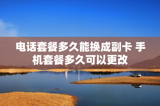 电话套餐多久能换成副卡 手机套餐多久可以更改