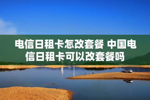 电信日租卡怎改套餐 中国电信日租卡可以改套餐吗