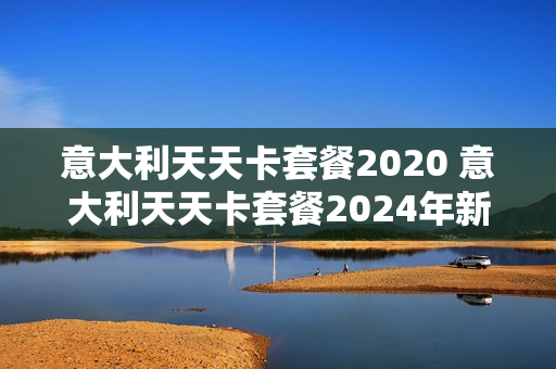 意大利天天卡套餐2020 意大利天天卡套餐2024年新规定