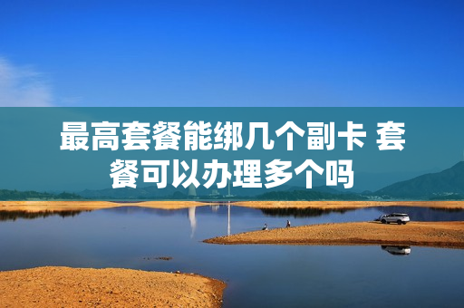 最高套餐能绑几个副卡 套餐可以办理多个吗