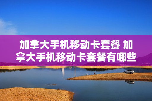 加拿大手机移动卡套餐 加拿大手机移动卡套餐有哪些