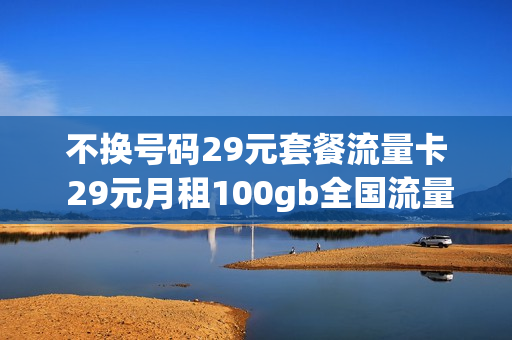 不换号码29元套餐流量卡 29元月租100gb全国流量卡