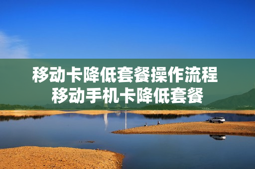 移动卡降低套餐操作流程 移动手机卡降低套餐