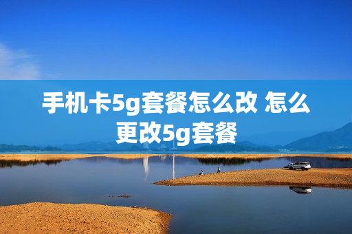 手机卡5g套餐怎么改 怎么更改5g套餐