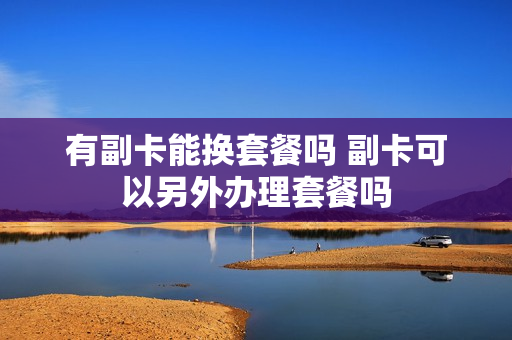 有副卡能换套餐吗 副卡可以另外办理套餐吗