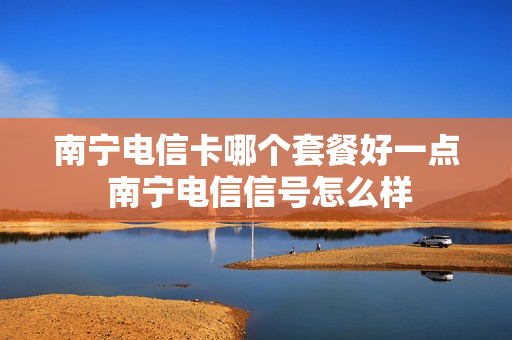 南宁电信卡哪个套餐好一点 南宁电信信号怎么样