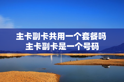 主卡副卡共用一个套餐吗 主卡副卡是一个号码
