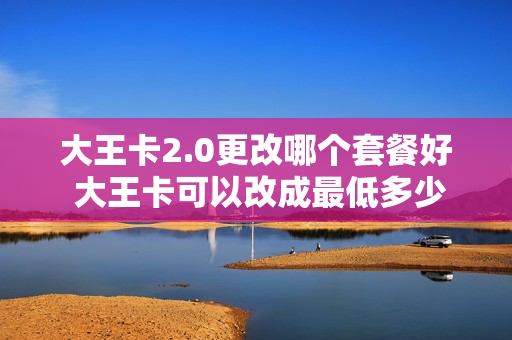 大王卡2.0更改哪个套餐好 大王卡可以改成最低多少钱的套餐