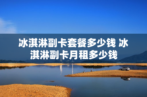 冰淇淋副卡套餐多少钱 冰淇淋副卡月租多少钱