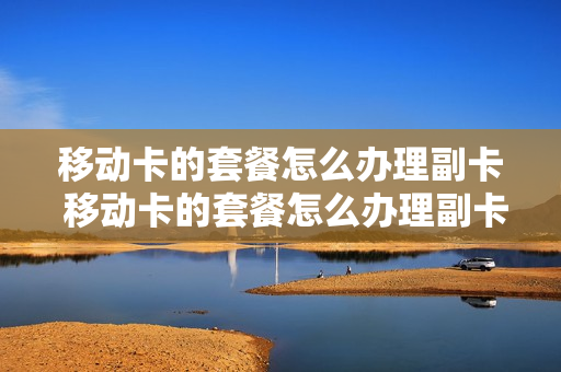移动卡的套餐怎么办理副卡 移动卡的套餐怎么办理副卡流程