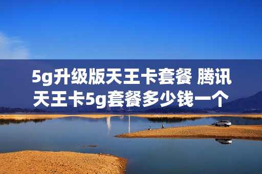 5g升级版天王卡套餐 腾讯天王卡5g套餐多少钱一个月