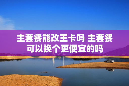 主套餐能改王卡吗 主套餐可以换个更便宜的吗
