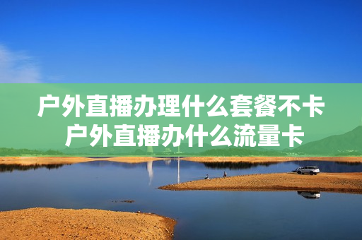 户外直播办理什么套餐不卡 户外直播办什么流量卡