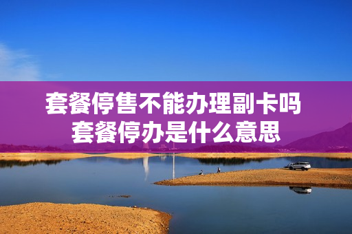 套餐停售不能办理副卡吗 套餐停办是什么意思