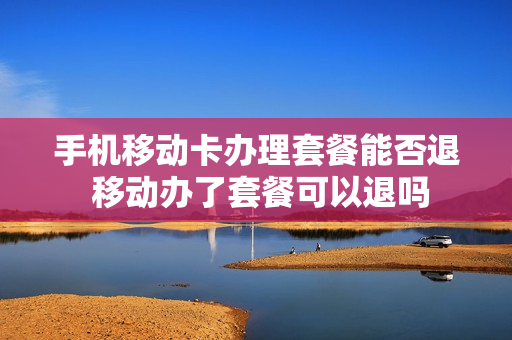 手机移动卡办理套餐能否退 移动办了套餐可以退吗