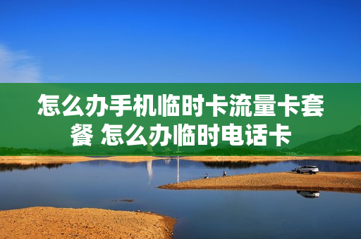 怎么办手机临时卡流量卡套餐 怎么办临时电话卡
