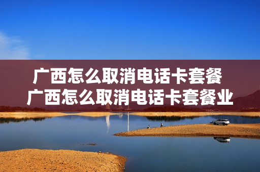 广西怎么取消电话卡套餐 广西怎么取消电话卡套餐业务