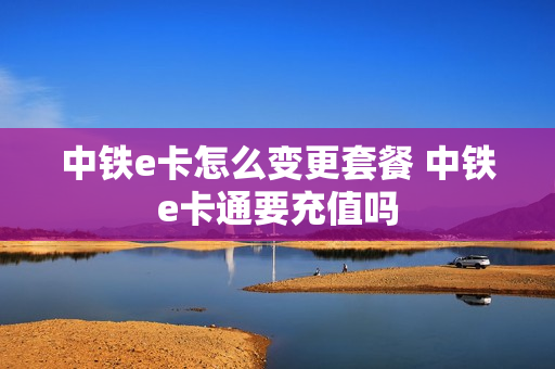 中铁e卡怎么变更套餐 中铁e卡通要充值吗