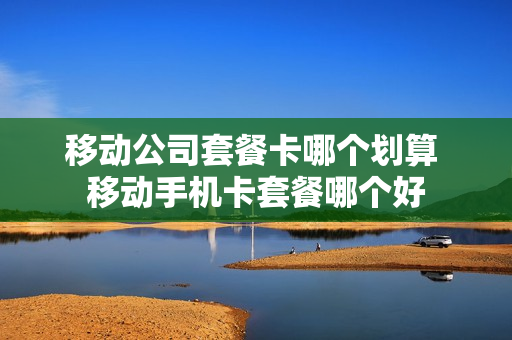 移动公司套餐卡哪个划算 移动手机卡套餐哪个好