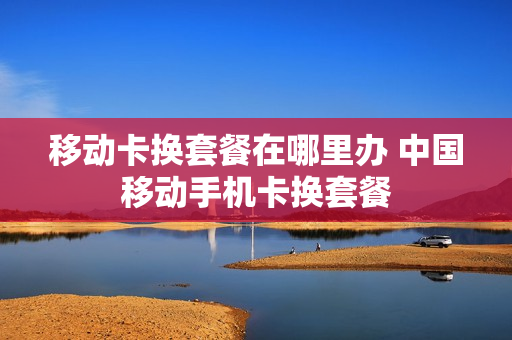 移动卡换套餐在哪里办 中国移动手机卡换套餐