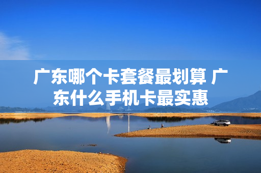 广东哪个卡套餐最划算 广东什么手机卡最实惠