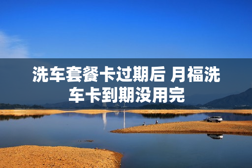 洗车套餐卡过期后 月福洗车卡到期没用完