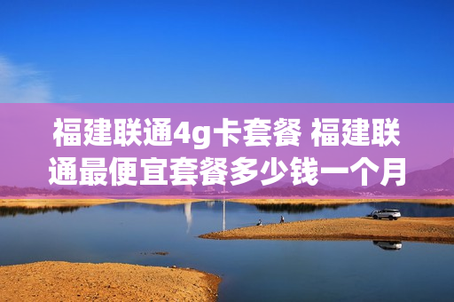 福建联通4g卡套餐 福建联通最便宜套餐多少钱一个月