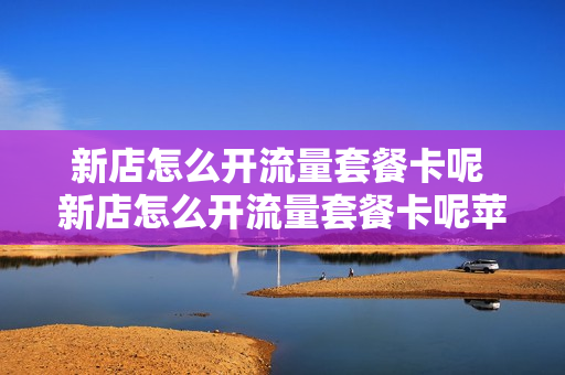 新店怎么开流量套餐卡呢 新店怎么开流量套餐卡呢苹果手机