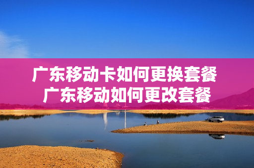 广东移动卡如何更换套餐 广东移动如何更改套餐