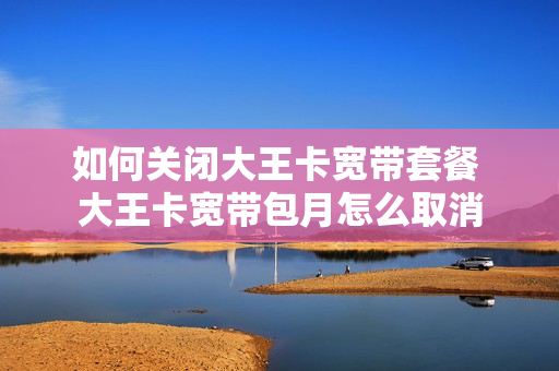 如何关闭大王卡宽带套餐 大王卡宽带包月怎么取消