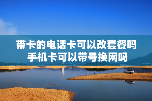 带卡的电话卡可以改套餐吗 手机卡可以带号换网吗