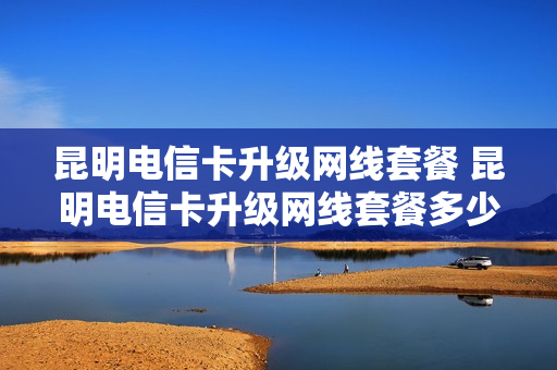 昆明电信卡升级网线套餐 昆明电信卡升级网线套餐多少钱