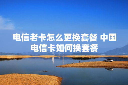 电信老卡怎么更换套餐 中国电信卡如何换套餐