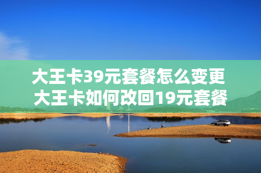 大王卡39元套餐怎么变更 大王卡如何改回19元套餐