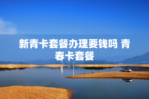 新青卡套餐办理要钱吗 青春卡套餐