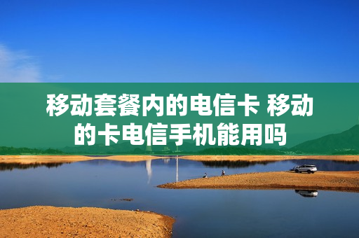 移动套餐内的电信卡 移动的卡电信手机能用吗