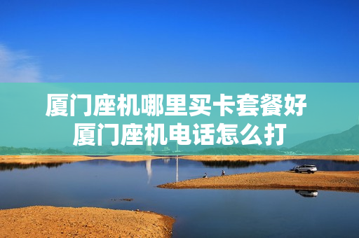 厦门座机哪里买卡套餐好 厦门座机电话怎么打