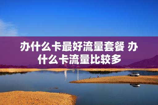 办什么卡最好流量套餐 办什么卡流量比较多