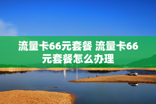 流量卡66元套餐 流量卡66元套餐怎么办理