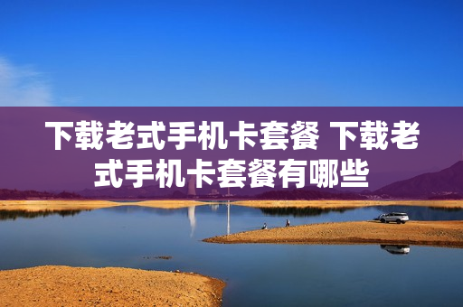 下载老式手机卡套餐 下载老式手机卡套餐有哪些
