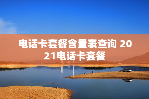 电话卡套餐含量表查询 2021电话卡套餐