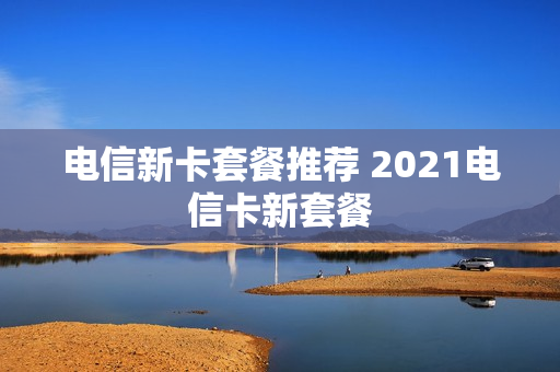 电信新卡套餐推荐 2021电信卡新套餐