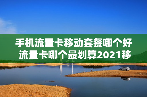 手机流量卡移动套餐哪个好 流量卡哪个最划算2021移动