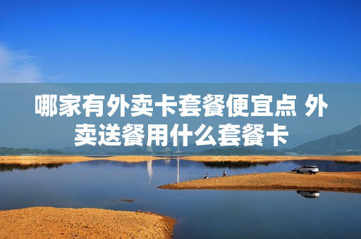 哪家有外卖卡套餐便宜点 外卖送餐用什么套餐卡