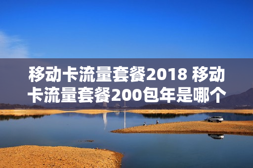 移动卡流量套餐2018 移动卡流量套餐200包年是哪个