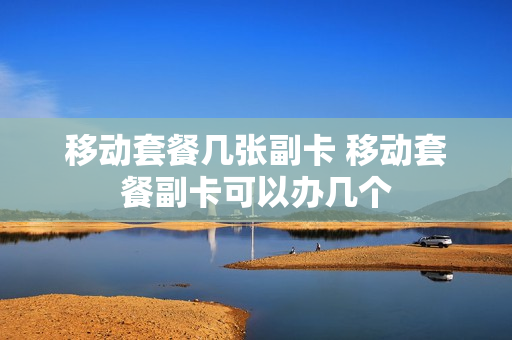 移动套餐几张副卡 移动套餐副卡可以办几个