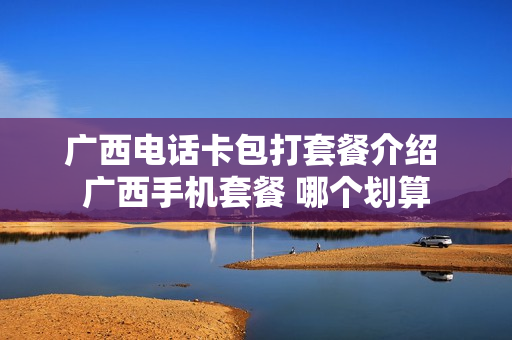 广西电话卡包打套餐介绍 广西手机套餐 哪个划算