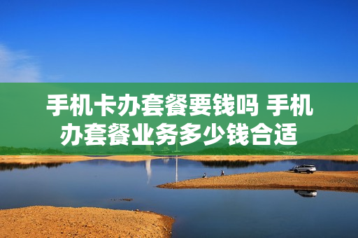 手机卡办套餐要钱吗 手机办套餐业务多少钱合适