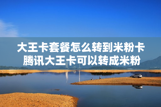 大王卡套餐怎么转到米粉卡 腾讯大王卡可以转成米粉卡吗