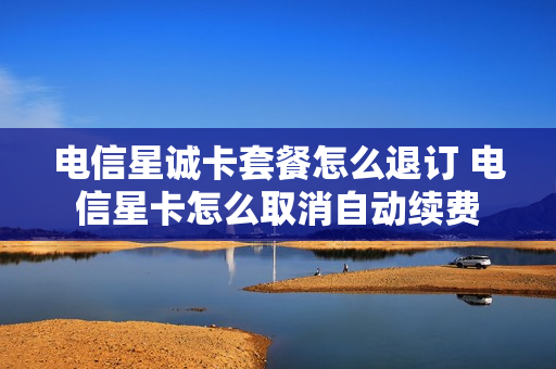 电信星诚卡套餐怎么退订 电信星卡怎么取消自动续费